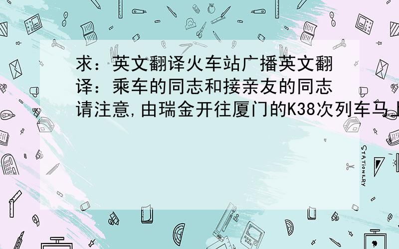 求：英文翻译火车站广播英文翻译：乘车的同志和接亲友的同志请注意,由瑞金开往厦门的K38次列车马上就要到站了,请您带齐行李物品,到3号检票口检票上车.