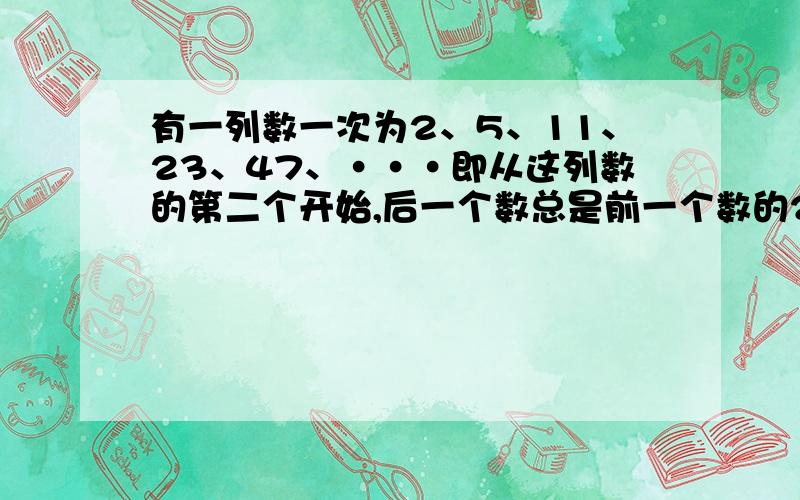 有一列数一次为2、5、11、23、47、···即从这列数的第二个开始,后一个数总是前一个数的2倍加有一列数一次为2、5、11、23、47、···即从这列数的第二个开始,后一个数总是前一个数的2倍加1.