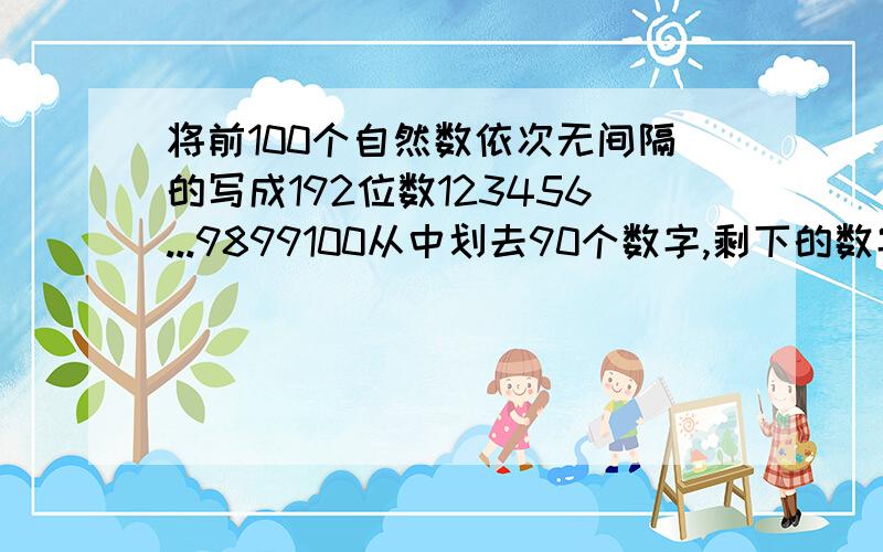 将前100个自然数依次无间隔的写成192位数123456...9899100从中划去90个数字,剩下的数字组成多位数最大最小分别是多少