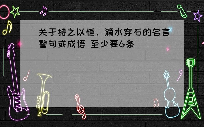 关于持之以恒、滴水穿石的名言警句或成语 至少要6条