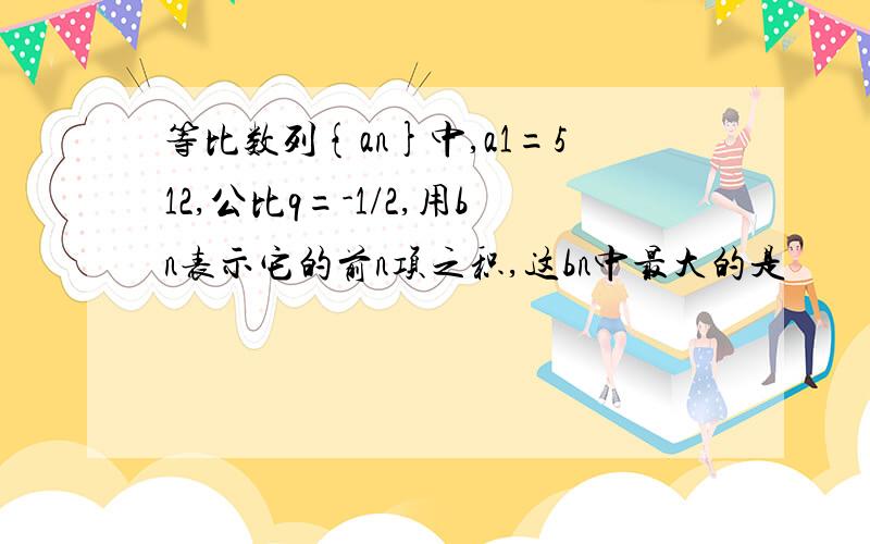 等比数列{an}中,a1=512,公比q=-1/2,用bn表示它的前n项之积,这bn中最大的是