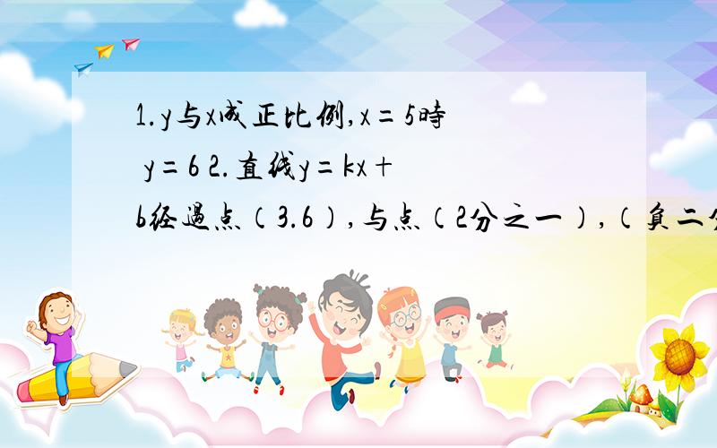 1.y与x成正比例,x=5时 y=6 2.直线y=kx+b经过点（3.6）,与点（2分之一）,（负二分之一）根据上面条件分别确定函数y=kx+b的函数解析式