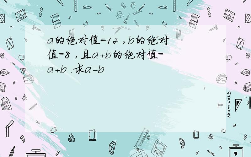 a的绝对值=12 ,b的绝对值=8 ,且a+b的绝对值=a+b .求a-b