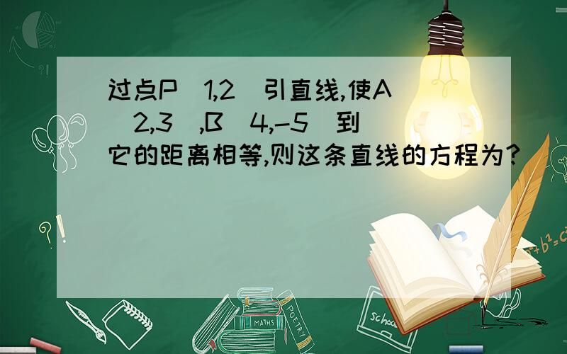 过点P(1,2)引直线,使A(2,3),B(4,-5)到它的距离相等,则这条直线的方程为?