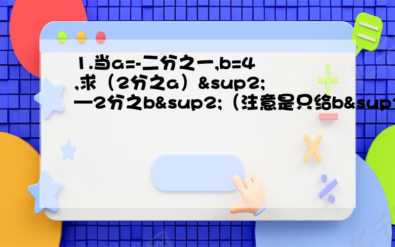 1.当a=-二分之一,b=4,求（2分之a）²—2分之b²（注意是只给b²）-（2b乘方）+a乘方+b 的值1.当a=-二分之一，b=4，求（2分之a）²—2分之b²（注意是只给b²）-（2b立方）+a立方+b