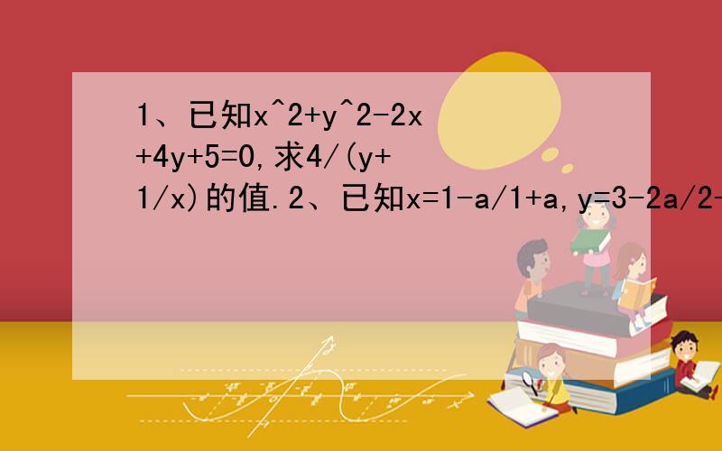 1、已知x^2+y^2-2x+4y+5=0,求4/(y+1/x)的值.2、已知x=1-a/1+a,y=3-2a/2-3a,用含x的代数式表示y.要求写出明细.