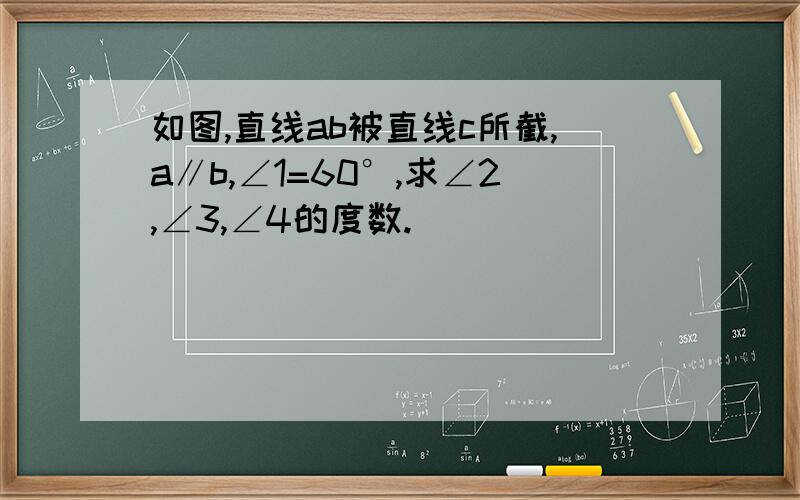 如图,直线ab被直线c所截,a∥b,∠1=60°,求∠2,∠3,∠4的度数.