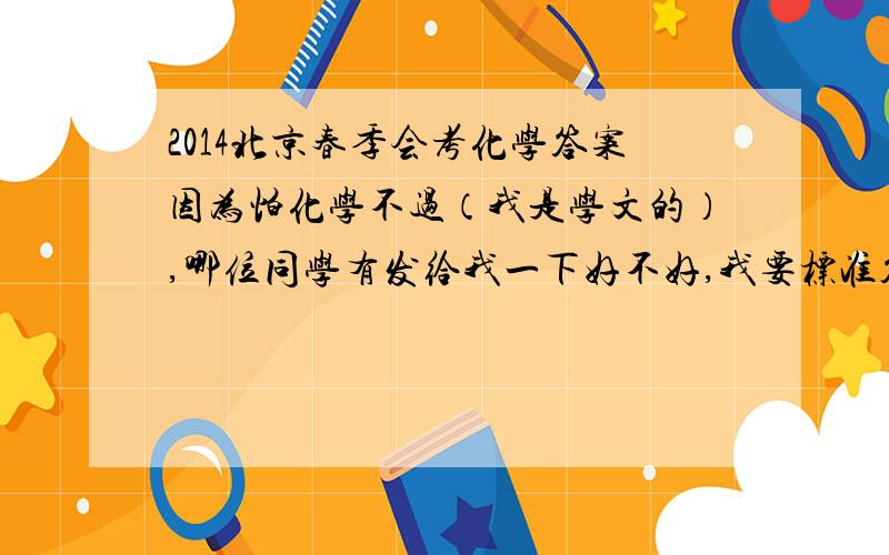 2014北京春季会考化学答案因为怕化学不过（我是学文的）,哪位同学有发给我一下好不好,我要标准答案,你自己的就不要给我了.