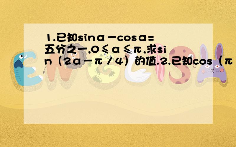 1.已知sinα－cosα=五分之一,0≤α≤π,求sin（2α－π／4）的值.2.已知cos（π／₄＋x）＝五分之三,17π／4＜x＜7π／4,求sin2x＋2sin²x／1－tanx的值.