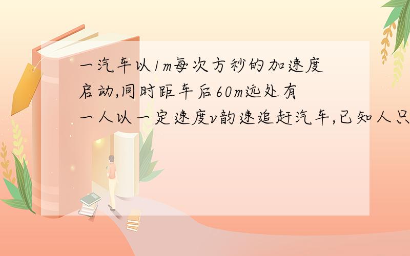 一汽车以1m每次方秒的加速度启动,同时距车后60m远处有一人以一定速度v韵速追赶汽车,已知人只有在离车距离小于20m处且持续时间不少于2s,才能把信息传给司机将车喊停,则v至少要多大?