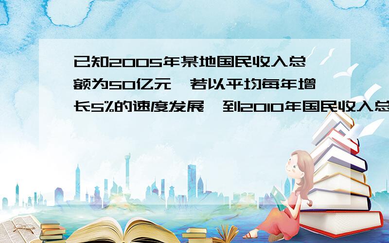 已知2005年某地国民收入总额为50亿元,若以平均每年增长5%的速度发展,到2010年国民收入总额将达到什么水平?