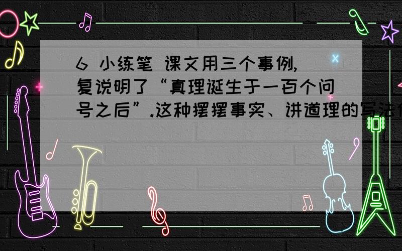 6 小练笔 课文用三个事例,复说明了“真理诞生于一百个问号之后”.这种摆摆事实、讲道理的写法值得我们学习.请你学习这种写法,先确定一个观点,然后用具体的来说明它.（我要少的）