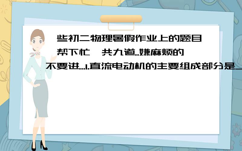 一些初二物理暑假作业上的题目,帮下忙,共九道..嫌麻烦的不要进...1.直流电动机的主要组成部分是_______、________、________和_________.2.要改变电动机转向,只需要把_______对调一下,或把_______对调