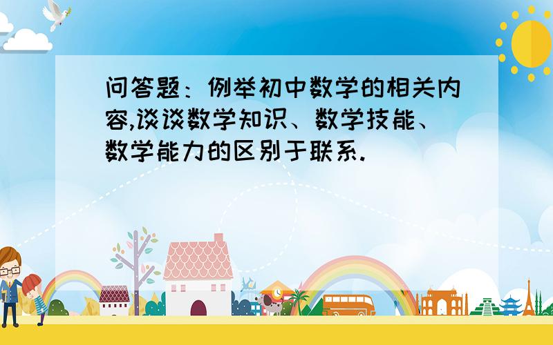 问答题：例举初中数学的相关内容,谈谈数学知识、数学技能、数学能力的区别于联系.