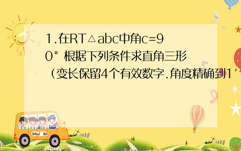 1.在RT△abc中角c=90° 根据下列条件求直角三形（变长保留4个有效数字.角度精确到1′）(1)∠A=53°37′ c=5(2)a=3.0 b=2.76(3)b=4.56 c=6.283个小问啊 边长保留4个有效数字