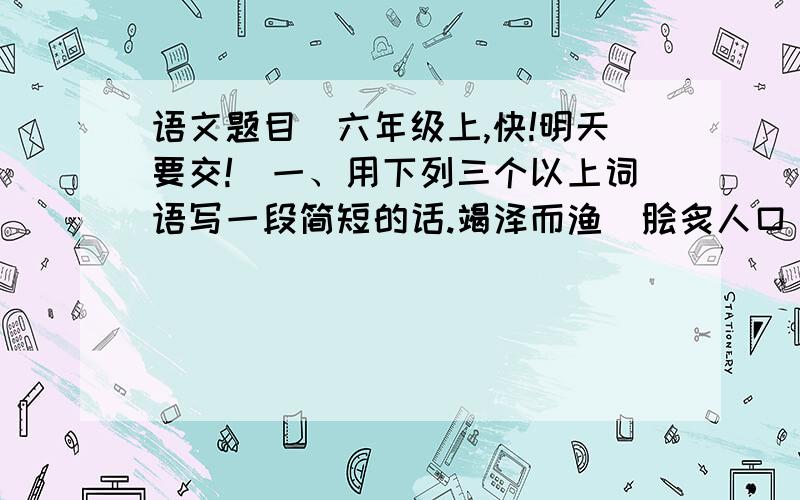 语文题目（六年级上,快!明天要交!）一、用下列三个以上词语写一段简短的话.竭泽而渔  脍炙人口  雕梁画栋  手不释卷  万古长青  响遏行云—————————————————————