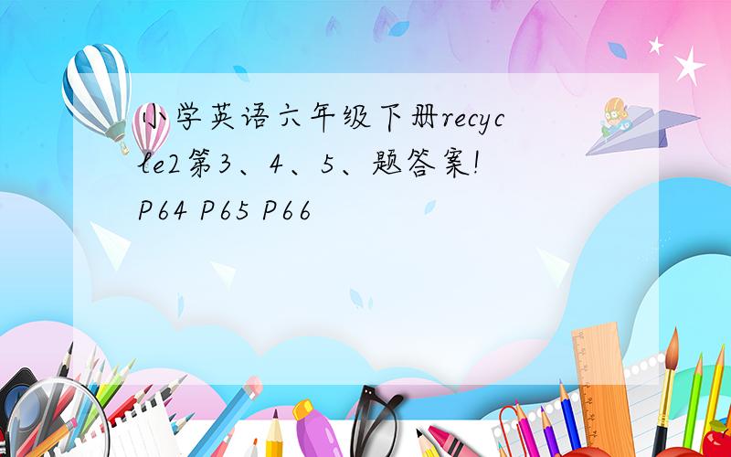 小学英语六年级下册recycle2第3、4、5、题答案!P64 P65 P66