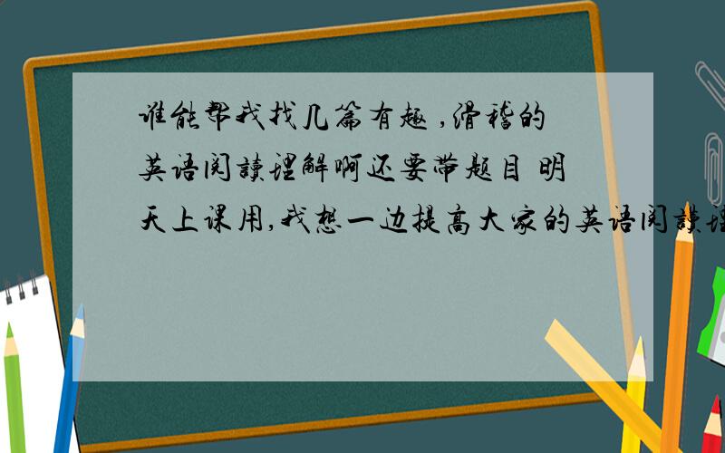 谁能帮我找几篇有趣 ,滑稽的英语阅读理解啊还要带题目 明天上课用,我想一边提高大家的英语阅读理解水平,一方面让大家笑起来,