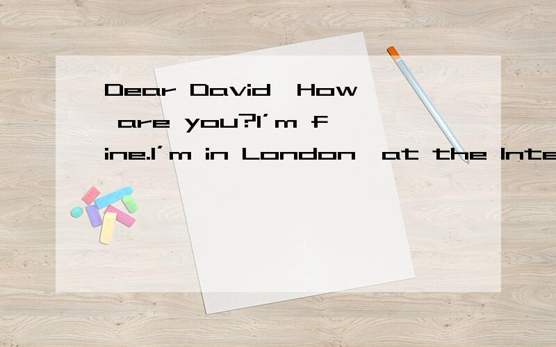 Dear David,How are you?I’m fine.I’m in London,at the International School of English.I’m in Class 3 with eight students.They’re from different countries—Spain,Japan,Argentina,Switzerland and Thailand.Our teacher’s name is Henry Briscall.H