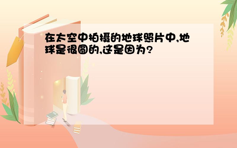 在太空中拍摄的地球照片中,地球是很圆的,这是因为?