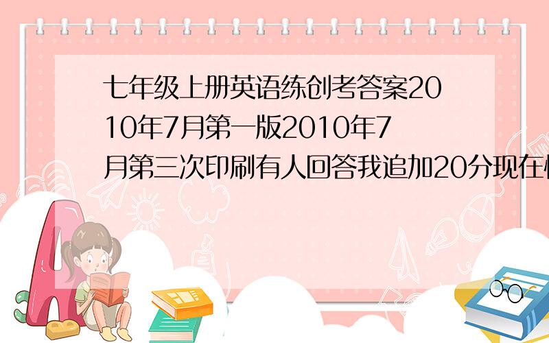 七年级上册英语练创考答案2010年7月第一版2010年7月第三次印刷有人回答我追加20分现在快