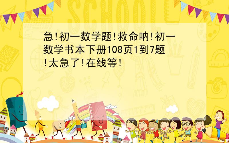 急!初一数学题!救命呐!初一数学书本下册108页1到7题!太急了!在线等!