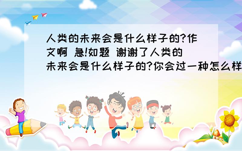 人类的未来会是什么样子的?作文啊 急!如题 谢谢了人类的未来会是什么样子的?你会过一种怎么样的生活?请展开想象,写一篇作文.想象要合理,题目自拟. 我想就想过一种幸福美好,富裕的生活,