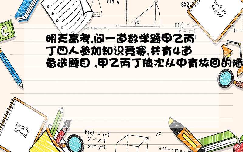 明天高考,问一道数学题甲乙丙丁四人参加知识竞赛,共有4道备选题目 ,甲乙丙丁依次从中有放回的随机选出一题作答 ,则恰有一道题目未被选中的概率是多少?刚刚发错了,是未被选中