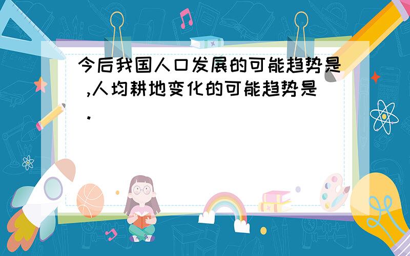 今后我国人口发展的可能趋势是 ,人均耕地变化的可能趋势是 .