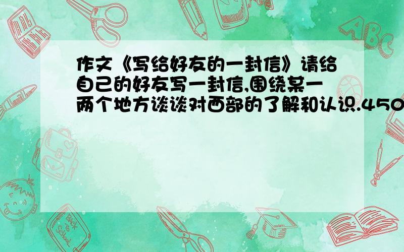 作文《写给好友的一封信》请给自己的好友写一封信,围绕某一两个地方谈谈对西部的了解和认识.450~500