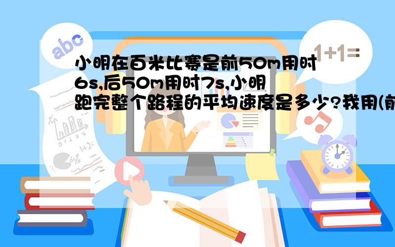 小明在百米比赛是前50m用时6s,后50m用时7s,小明跑完整个路程的平均速度是多少?我用(前50M的平均速度﹢后50M的速度)÷2＝325/42这样做对吗?