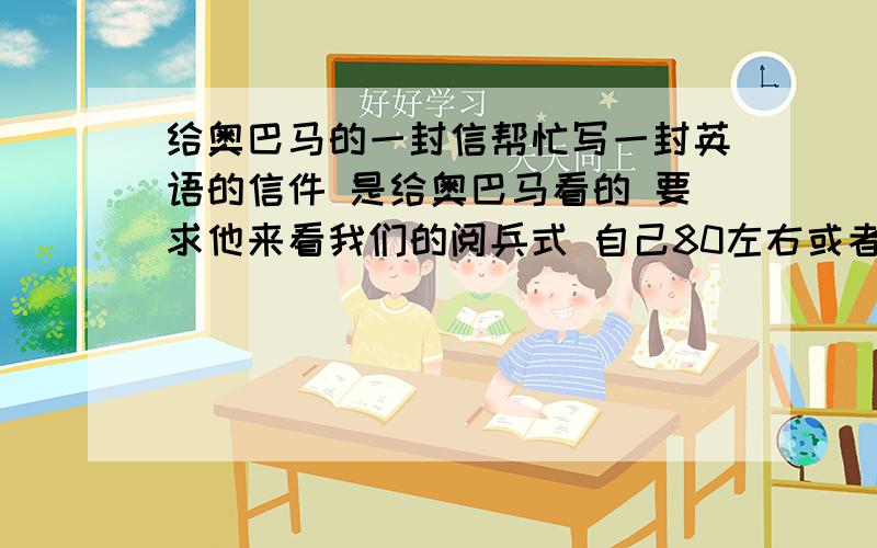 给奥巴马的一封信帮忙写一封英语的信件 是给奥巴马看的 要求他来看我们的阅兵式 自己80左右或者少一点也没关系然后再一份回信 想像自己是奥巴马 然后回信说好 会来看一类的（或者不