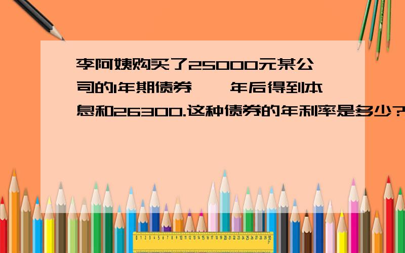 李阿姨购买了25000元某公司的1年期债券,一年后得到本息和26300.这种债券的年利率是多少?