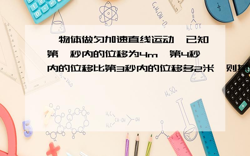 一物体做匀加速直线运动,已知第一秒内的位移为4m,第4秒内的位移比第3秒内的位移多2米,则其初速度为.