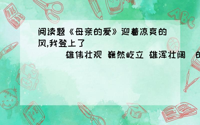 阅读题《母亲的爱》迎着凉爽的风,我登上了__________(雄伟壮观 巍然屹立 雄浑壮阔）的南浦大桥.直到今天,（ ）妈妈的领导换了几茬,妈妈的同事也都白发爬上了头,（ ）年年都有人带着礼物