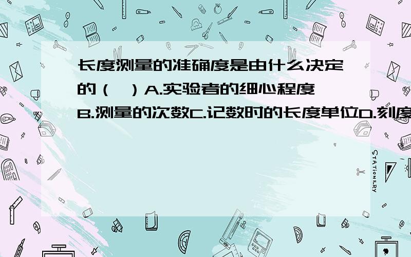 长度测量的准确度是由什么决定的（ ）A.实验者的细心程度B.测量的次数C.记数时的长度单位D.刻度尺的最小刻度                  （说明理由）（拜托各位了）