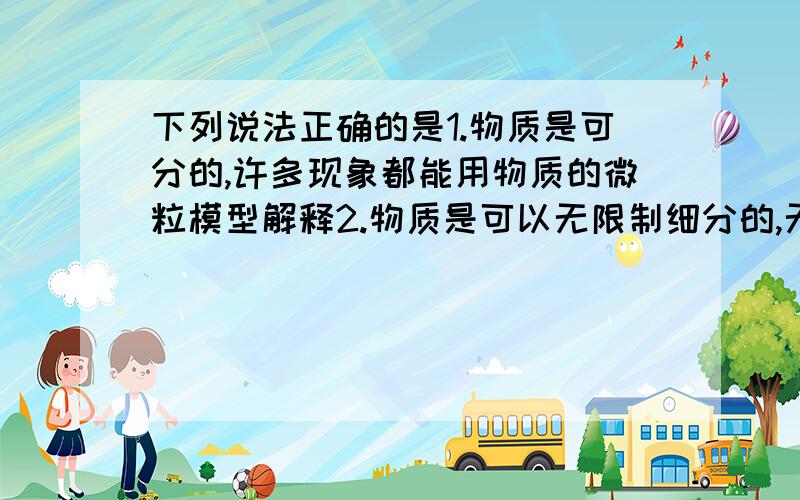 下列说法正确的是1.物质是可分的,许多现象都能用物质的微粒模型解释2.物质是可以无限制细分的,无论怎样细分,其化学性质都不会发生变化3.用放大镜可以观察到分子的结构4.分子间有时只