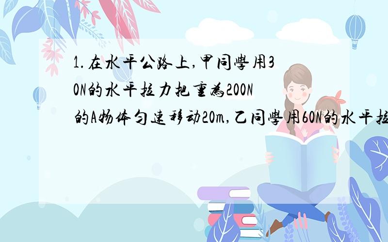 1.在水平公路上,甲同学用30N的水平拉力把重为200N的A物体匀速移动20m,乙同学用60N的水平拉力把重为400N的B物体匀速移动了40m,则甲、乙两同学的功率（ ）A.甲比乙大B.乙比甲大C.一样大D.条件不