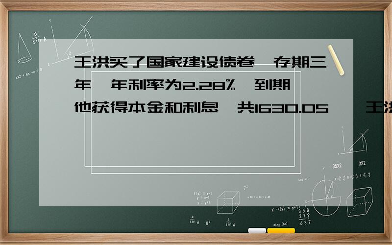 王洪买了国家建设债卷,存期三年,年利率为2.28%,到期他获得本金和利息一共1630.05……王洪买了国家建设债卷,存期三年,年利率为2.28%,到期他获得本金和利息一共1630.05元,则他买了价值多少元的