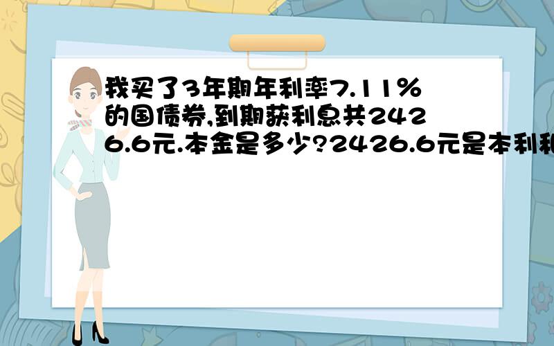 我买了3年期年利率7.11％的国债券,到期获利息共2426.6元.本金是多少?2426.6元是本利和