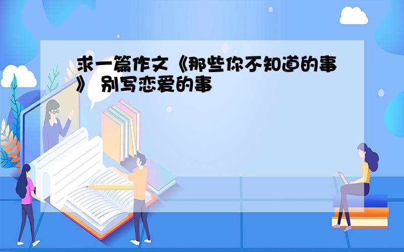 求一篇作文《那些你不知道的事》 别写恋爱的事