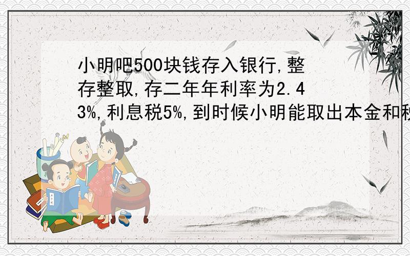 小明吧500块钱存入银行,整存整取,存二年年利率为2.43%,利息税5%,到时候小明能取出本金和税后利息几元