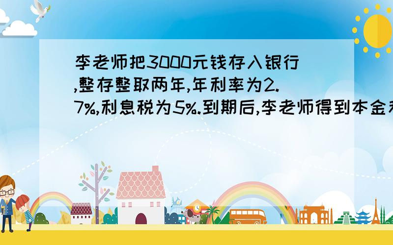 李老师把3000元钱存入银行,整存整取两年,年利率为2.7%,利息税为5%.到期后,李老师得到本金和利息共多少元?李老师交了多少利息税?