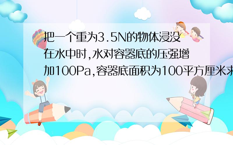 把一个重为3.5N的物体浸没在水中时,水对容器底的压强增加100Pa,容器底面积为100平方厘米求（1）水面上升的高度（2）物体受的浮力（3）物体的密度