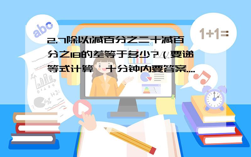 2.7除以1减百分之二十减百分之18的差等于多少?（要递等式计算,十分钟内要答案....