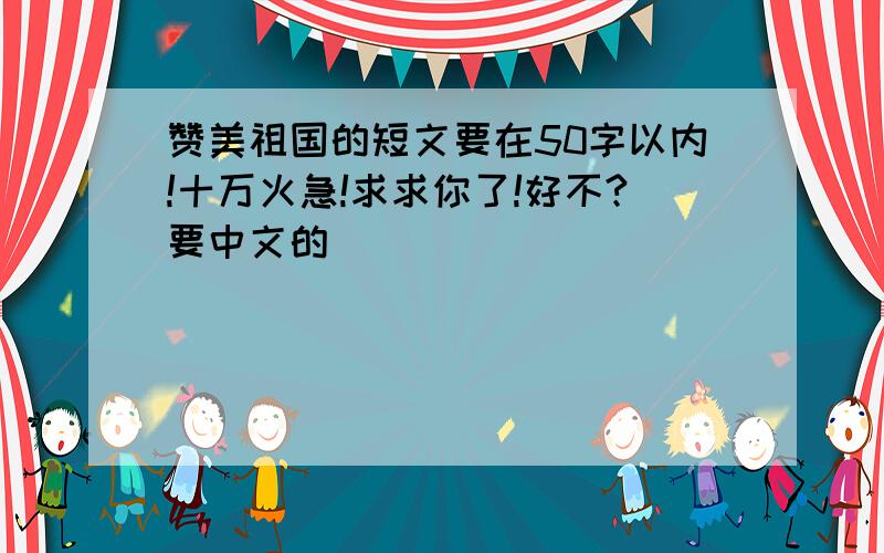 赞美祖国的短文要在50字以内!十万火急!求求你了!好不?要中文的