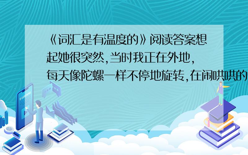 《词汇是有温度的》阅读答案想起她很突然,当时我正在外地,每天像陀螺一样不停地旋转,在闹哄哄的餐厅里慢悠悠地吃饭对我来说已是最大的享受.那天我正独自吃着午饭,她仿佛就隔着一桌