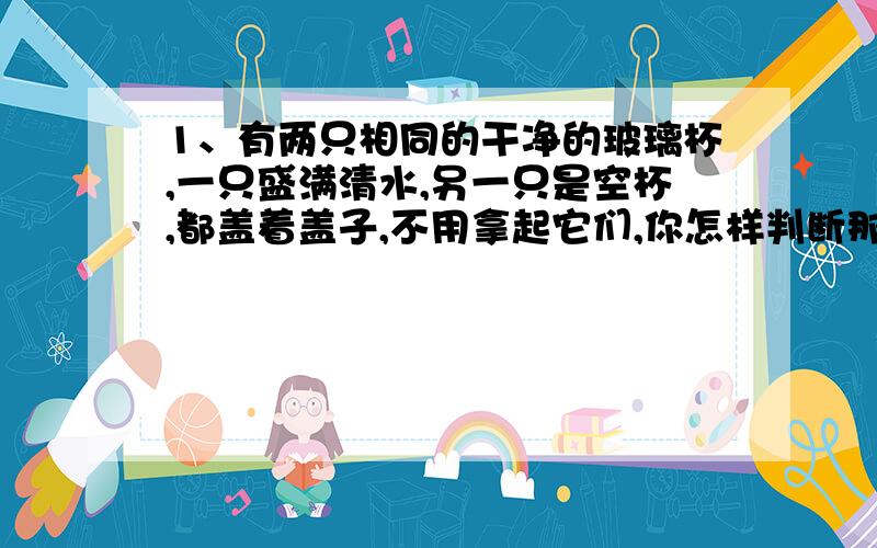 1、有两只相同的干净的玻璃杯,一只盛满清水,另一只是空杯,都盖着盖子,不用拿起它们,你怎样判断那只杯子中有水?2、为什么眼睛在离书本很近的距离上长时间看书时,会损害眼睛的调节功能?