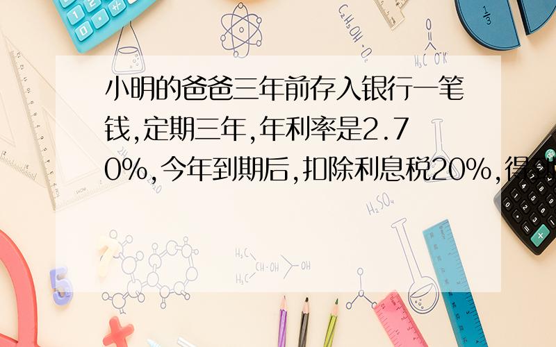 小明的爸爸三年前存入银行一笔钱,定期三年,年利率是2.70%,今年到期后,扣除利息税20%,得到的利息正好能买一台价格为3240元的电脑 你知道小明的爸爸三年前存入银行的钱是多少元么 【用解方