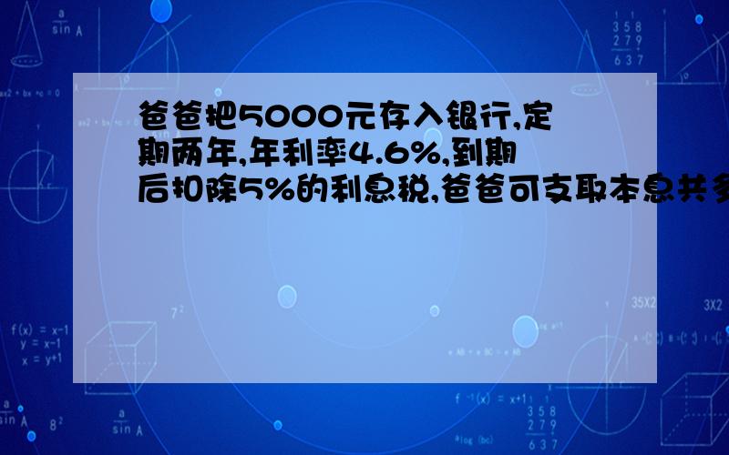 爸爸把5000元存入银行,定期两年,年利率4.6%,到期后扣除5%的利息税,爸爸可支取本息共多少元.一定要对!